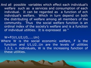 And all possible variables which effect each individual’s
welfare such as a services and consumption of each
individual. It can be regarded as a function of ech
individual’s welfare. Which in turn depend on both
the distributing of welfare among all members of the
community. Thus the social welfare function is an
ordinal index of the society’s welfare and is a function
of individual utilities. It is expressed as “
W=F(U1,U2,U3,……Un)
Where W is the social economic welfare, F is the
function and U1,U2..Un are the levels of utilities
1.2,3, n individuals, W is the increasing function of
these utilities.
 