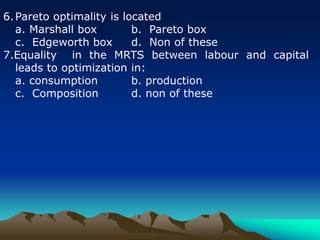 6.Pareto optimality is located
a. Marshall box b. Pareto box
c. Edgeworth box d. Non of these
7.Equality in the MRTS between labour and capital
leads to optimization in:
a. consumption b. production
c. Composition d. non of these
 