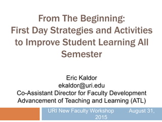 From The Beginning:
First Day Strategies and Activities
to Improve Student Learning All
Semester
URI New Faculty Workshop August 31,
2015
Eric Kaldor
ekaldor@uri.edu
Co-Assistant Director for Faculty Development
Advancement of Teaching and Learning (ATL)
 