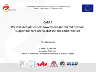 HealthInf 2016: 9th International Conference on Health Informatics
BIOSTEC, Rome, Italy, 21-23 February, 2016
CARRE
Personalized patient empowerment and shared decision
support for cardiorenal disease and comorbidities
Eleni Kaldoudi
CARRE Coordinator
Associate Professor
School of Medicine, Democritus University of Thrace, Greece
 