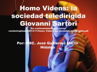 Homo Videns: la
sociedad teledirigida
Giovanni Sartori
En: centromemoria.gob.co/wp-
content/uploads/2013/11/Homo_Videns_La_sociedad_teledirigida.pdf
Por: MSC. José Guillermo Mártir
Hidalgo
 