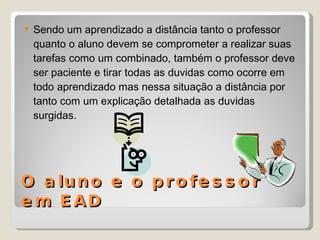 O aluno e o professor em EAD Sendo um aprendizado a distância tanto o professor quanto o aluno devem se comprometer a realizar suas tarefas como um combinado, também o professor deve ser paciente e tirar todas as duvidas como ocorre em todo aprendizado mas nessa situação a distância por tanto com um explicação detalhada as duvidas surgidas. 
