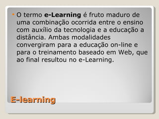 E-learning O termo  e-Learning  é fruto maduro de uma combinação ocorrida entre o ensino com auxílio da tecnologia e a educação a distância. Ambas modalidades convergiram para a educação on-line e para o treinamento baseado em Web, que ao final resultou no e-Learning. 