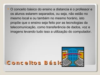 Conceitos Básicos O conceito básico do ensino a distancia é o professor e os alunos estarem separados, ou seja, não estão no mesmo local e ou também no mesmo horário, isto propõe que o ensino seja feito por as tecnologias da telecomunicação, como transferência de dados, voz e imagens levando tudo isso a utilização do computador. 