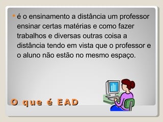 O que é EAD é o ensinamento a distância um professor ensinar certas matérias e como fazer trabalhos e diversas outras coisa a distância tendo em vista que o professor e o aluno não estão no mesmo espaço. 