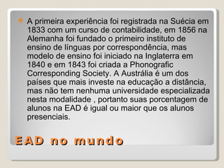 EAD no mundo A primeira experiência foi registrada na Suécia em 1833 com um curso de contabilidade, em 1856 na Alemanha foi fundado o primeiro instituto de ensino de línguas por correspondência, mas modelo de ensino foi iniciado na Inglaterra em 1840 e em 1843 foi criada a Phonografic Corresponding Society. A Austrália é um dos países que mais investe na educação a distância, mas não tem nenhuma universidade especializada nesta modalidade , portanto suas porcentagem de alunos na EAD é igual ou maior que os alunos presenciais. 