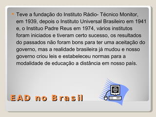 EAD no Brasil Teve a fundação do Instituto Rádio- Técnico Monitor, em 1939, depois o Instituto Universal Brasileiro em 1941 e, o Instituo Padre Reus em 1974, vários institutos foram iniciados e tiveram certo sucesso, os resultados do passados não foram bons para ter uma aceitação do governo, mas a realidade brasileira já mudou e nosso governo criou leis e estabeleceu normas para a modalidade de educação a distância em nosso país. 