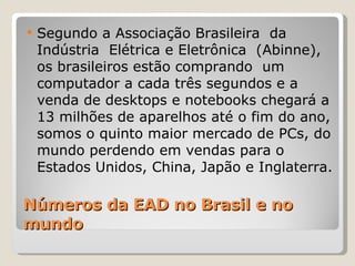 Números da EAD no Brasil e no mundo  Segundo a Associação Brasileira  da Indústria  Elétrica e Eletrônica  (Abinne), os brasileiros estão comprando  um computador a cada três segundos e a venda de desktops e notebooks chegará a 13 milhões de aparelhos até o fim do ano, somos o quinto maior mercado de PCs, do mundo perdendo em vendas para o Estados Unidos, China, Japão e Inglaterra. 