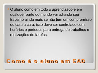 Como é o aluno em EAD O aluno como em todo o aprendizado e em qualquer parte do mundo vai adiando seu trabalho ainda mais se não tem um compromisso de cara a cara, isso deve ser controlado com horários e períodos para entrega de trabalhos e realizações de tarefas. 