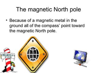 The magnetic North pole Because of a magnetic metal in the ground all of the compass’ point toward the magnetic North pole. 