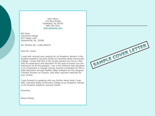 John Henry
123 Blue Street
Coldwater, AL 56703
999-765-3421
jhenry@yahoo.com
Bill Jones
Columbia College
567 Happy Lane
Jacksonville, AL, 35308
Re: Position No. C188-200276
Dear Mr. Jones:
I read with interest your posting for an Academic Advisor in the
Student Academic Success Center at Columbia State Community
College. I know that this is the correct position for me as I feel
that my experience and education fit the type of person you are
looking for to fill this position. I am a firm believer that education
is an investment in oneself, having recently completed my MS in
Adult Education through Buffalo State College's on-line program.
I hereby enclose my resume, and other required materials for
your review.
I look forward to speaking with you further about what I may
offer Columbia State Community College as an Academic Advisor
in the Student Academic Success Center.
Sincerely,
Alison Pinsley
 