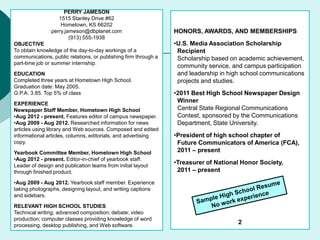 PERRY JAMESON
1515 Stanley Drive #62
Hometown, KS 66202
perry.jameson@dbplanet.com
(913) 555-1938
OBJECTIVE
To obtain knowledge of the day-to-day workings of a
communications, public relations, or publishing firm through a
part-time job or summer internship.
EDUCATION
Completed three years at Hometown High School.
Graduation date: May 2005.
G.P.A. 3.85. Top 5% of class
EXPERIENCE
Newspaper Staff Member, Hometown High School
•Aug 2012 - present. Features editor of campus newspaper.
•Aug 2009 - Aug 2012. Researched information for news
articles using library and Web sources. Composed and edited
informational articles, columns, editorials, and advertising
copy.
Yearbook Committee Member, Hometown High School
•Aug 2012 - present. Editor-in-chief of yearbook staff.
Leader of design and publication teams from initial layout
through finished product.
•Aug 2009 - Aug 2012. Yearbook staff member. Experience
taking photographs, designing layout, and writing captions
and sidebars.
RELEVANT HIGH SCHOOL STUDIES
Technical writing; advanced composition; debate; video
production; computer classes providing knowledge of word
processing, desktop publishing, and Web software.
HONORS, AWARDS, AND MEMBERSHIPS
•U.S. Media Association Scholarship
Recipient
Scholarship based on academic achievement,
community service, and campus participation
and leadership in high school communications
projects and studies.
•2011 Best High School Newspaper Design
Winner
Central State Regional Communications
Contest, sponsored by the Communications
Department, State University.
•President of high school chapter of
Future Communicators of America (FCA),
2011 – present
•Treasurer of National Honor Society,
2011 – present
2
 