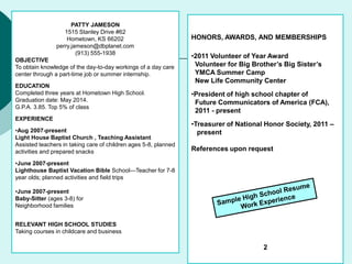 PATTY JAMESON
1515 Stanley Drive #62
Hometown, KS 66202
perry.jameson@dbplanet.com
(913) 555-1938
OBJECTIVE
To obtain knowledge of the day-to-day workings of a day care
center through a part-time job or summer internship.
EDUCATION
Completed three years at Hometown High School.
Graduation date: May 2014.
G.P.A. 3.85. Top 5% of class
EXPERIENCE
•Aug 2007-present
Light House Baptist Church , Teaching Assistant
Assisted teachers in taking care of children ages 5-8, planned
activities and prepared snacks
•June 2007-present
Lighthouse Baptist Vacation Bible School—Teacher for 7-8
year olds; planned activities and field trips
•June 2007-present
Baby-Sitter (ages 3-8) for
Neighborhood families
RELEVANT HIGH SCHOOL STUDIES
Taking courses in childcare and business
HONORS, AWARDS, AND MEMBERSHIPS
•2011 Volunteer of Year Award
Volunteer for Big Brother’s Big Sister’s
YMCA Summer Camp
New Life Community Center
•President of high school chapter of
Future Communicators of America (FCA),
2011 - present
•Treasurer of National Honor Society, 2011 –
present
References upon request
2
 