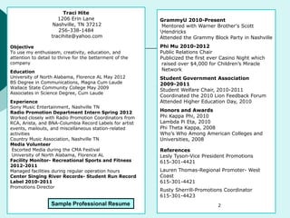 Traci Hite
1206 Erin Lane
Nashville, TN 37212
256-338-1484
tracihite@yahoo.com
Objective
To use my enthusiasm, creativity, education, and
attention to detail to thrive for the betterment of the
company
Education
University of North Alabama, Florence AL May 2012
BS Degree in Communications, Magna Cum Laude
Wallace State Community College May 2009
Associates in Science Degree, Cum Laude
Experience
Sony Music Entertainment, Nashville TN
Radio Promotion Department Intern Spring 2012
Worked closely with Radio Promotion Coordinators from
RCA, Arista, and BNA-Columbia Record Labels for artist
events, mailouts, and miscellaneous station-related
activities
Country Music Association, Nashville TN
Media Volunteer
Escorted Media during the CMA Festival
University of North Alabama, Florence AL
Facility Monitor- Recreational Sports and Fitness
2012-2011
Managed facilities during regular operation hours
Center Singing River Records- Student Run Record
Label 2010-2011
Promotions Director
GrammyU 2010-Present
Mentored with Warner Brother's Scott
Hendricks
Attended the Grammy Block Party in Nashville
Phi Mu 2010-2012
Public Relations Chair
Publicized the first ever Casino Night which
raised over $4,000 for Children’s Miracle
Network
Student Government Association
2009-2011
Student Welfare Chair, 2010-2011
Coordinated the 2010 Lion Feedback Forum
Attended Higher Education Day, 2010
Honors and Awards
Phi Kappa Phi, 2010
Lambda Pi Eta, 2010
Phi Theta Kappa, 2008
Who’s Who Among American Colleges and
Universities, 2008
References
Lesly Tyson-Vice President Promotions
615-301-4421
Lauren Thomas-Regional Promoter- West
Coast
615-301-4421
Rusty Sherrill-Promotions Coordinator
615-301-4423
Sample Professional Resume 2
 