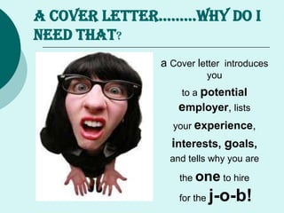 A COVER LETTER……...WHY DO I
NEED THAT?
a Cover letter introduces
you
to a potential
employer, lists
your experience,
interests, goals,
and tells why you are
the one to hire
for the j-o-b!
 