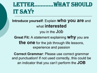 LETTER…………WHAT SHOULD
It Say?
Introduce yourself: Explain who you are and
what interested
you in the Job
Great Fit: A statement explaining why you are
the one for the job through life lessons,
experience and passion
Correct Grammar: Please use correct grammar
and punctuation! If not used correctly, this could be
an indicator that you can’t perform the JOB
 