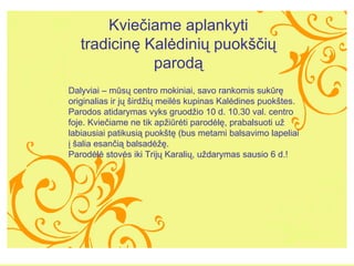 Kvie?iame aplankyti tradicin? Kal?dini? puok??i? parod? Dalyviai C ms? centro mokiniai, savo rankomis sukr? originalias ir j? ?ird?i? meil?s kupinas Kal?dines puok?tes. Parodos atidarymas vyks gruod?io  10  d. 10.30 val. centro foje. Kvie?iame ne tik ap?ir?ti parod?l?, prabalsuoti u? labiausiai patikusi? puok?t? (bus metami balsavimo lapeliai ? ?alia esan?i? balsad???.? Parod?l? stov?s iki Trij? Karali?, u?darymas sausio 6 d.!  
