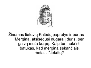Žinomas lietuvių Kalėdų paprotys ir burtas Mergina, atsisėdusi nugara į duris, per galvą meta kurpę. Kaip turi nukristi batukas, kad mergina sekančiais metais ištekėtų? 