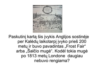 Paskutinį kartą šis įvykis Anglijos sostinėje per Kalėdų laikotarpį įvyko prieš 200 metų ir buvo pavadintas „Frost Fair“ arba „Šalčio mugė“. Kodėl tokia mugė po 1813 metų Londone  daugiau nebuvo rengiama? 