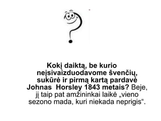 Kokį daiktą, be kurio neįsivaizduodavome švenčių, sukūrė ir pirmą kartą pardavė Johnas  Horsley 1843 metais?   Beje, jį taip pat amžininkai laikė „vieno sezono mada, kuri niekada neprigis“. 