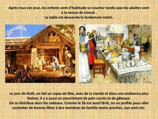 Après tous ces jeux, les enfants vont d'habitude se coucher tandis que les adultes vont
                                  à la messe de minuit .
                       La table est desservie le lendemain matin.




Le jour de Noël, on fait un repas de fête, avec de la viande et dans une ambiance plus
            festive. Il y a aussi un assortiment de pain sucrés et de gâteaux.
On se distribue alors les cadeaux. Comme le 26 est aussi férié, on en profite pour aller
  souhaiter de bonnes fêtes à des membres de famille moins proches, aux amis etc.
 