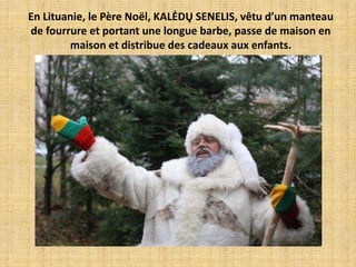 En Lituanie, le Père Noël, KALĖDŲ SENELIS, vêtu d’un manteau
de fourrure et portant une longue barbe, passe de maison en
        maison et distribue des cadeaux aux enfants.
 