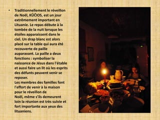 •   Traditionnellement le réveillon
    de Noël, KŪČIOS, est un jour
    extrêmement important en
    Lituanie. Le repas débute à la
    tombée de la nuit lorsque les
    étoiles apparaissent dans le
    ciel. Un drap blanc est alors
    placé sur la table qui aura été
    recouverte de paille
    auparavant. La paille a deux
    fonctions : symboliser la
    naissance de Jésus dans l'étable
    et aussi faire un lit où les esprits
    des défunts peuvent venir se
    reposer.
    Les membres des familles font
    l'effort de venir à la maison
    pour le réveillon de
    Noël, même s’ils demeurent
    loin la réunion est très suivie et
    fort importante aux yeux des
    lituaniens.
 