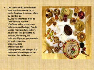 •   Des osties et du pain de Noël
    sont placés au centre de la
    table. On place les autres plats
    au nombre de
    12, représentant les mois de
    l’année ou le nombre
    d’apôtres, selon la coutume
    païenne ou catholique. Pas de
    viande ni de produits laitiers
    ce jour-là : cela peut être du
    poisson, du hareng, du
    pain, des légumes, pommes de
    terre et graines de
    chènevis, de la
    choucroute, des
    champignons, des potages à la
    betterave, des compotes, des
    pommes des fruits secs.
 