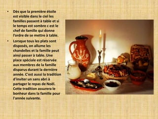 •   Dès que la première étoile
    est visible dans le ciel les
    familles passent à table et si
    le temps est sombre c est le
    chef de famille qui donne
    l’ordre de se mettre à table.
•   Lorsque tous les plats sont
    disposés, on allume les
    chandelles et la famille peut
    ainsi passer à table. Une
    place spéciale est réservée
    aux membres de la famille
    disparus durant la dernière
    année. C'est aussi la tradition
    d'inviter un sans abri à
    partager le repas de Noël.
    Cette tradition assurera le
    bonheur dans la famille pour
    l'année suivante.
 