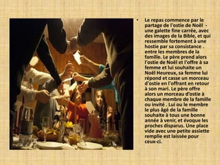 •   Le repas commence par le
    partage de l'ostie de Noël -
    une galette fine carrée, avec
    des images de la Bible, et qui
    ressemble fortement à une
    hostie par sa consistance .
    entre les membres de la
    famille. Le père prend alors
    l'ostie de Noël et l'offre à sa
    femme et lui souhaite un
    Noël Heureux, sa femme lui
    répond et casse un morceau
    d'ostie en l'offrant en retour
    à son mari. Le père offre
    alors un morceau d’ostie à
    chaque membre de la famille
    ou invité . Lui ou le membre
    le plus âgé de la famille
    souhaite à tous une bonne
    année à venir, et évoque les
    proches disparus. Une place
    vide avec une petite assiette
    remplie est laissée pour
    ceux-ci.
 