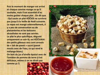 Puis le moment de manger est arrivé
et chaque convive mange ce qu'il
souhaite, mais il est essentiel d'au
moins goûter chaque plat . On dit que
: Qui saute un plat KŪČIOS ne survivra
pas jusqu'à la Veille de Noël suivante.
Le repas est mangé solennellement, il
y a peu de conversation ou de
plaisanteries et les boissons
alcoolisées ne sont pas servies.
Le plat le plus spécifique, dégusté
uniquement ce soir-là, est KŪČIUKAI:
des petits gâteaux secs sont arrosés
de « lait de pavot » sucré (pavot
moulu avec de l’eau, ce qui rend le
mélange blanc).
On boit du jus d’airelle épaissi avec de
l’amidon de pomme de terre (c’est
délicieux, même si on ne dirait pas
comme ça !)
 