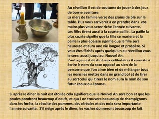 Au réveillon il est de coutume de jouer à des jeux
                                     de bonne aventure:
                                     La mère de famille verse des grains de blé sur la
                                     table. Plus vous arriverez à en prendre dans vos
                                     mains plus vous serez riche l'année suivante.
                                     Les filles tirent aussi à la courte paille . La paille la
                                     plus courte signifie que la fille se mariera et la
                                     paille la plus épaisse signifie que la fille sera
                                     heureuse et aura une vie longue et prospère. Si
                                     vous êtes fâchés après quelqu'un au réveillon vous
                                     le serez aussi jusqu'au Nouvel An.
                                     L'autre jeu est destiné aux célibataires il consiste à
                                     écrire le nom du sexe opposé au sien de la
                                     personne que l'on aime bien et de mélanger tous
                                     les noms les mettre dans un grand bol et de tirer
                                     au sort celui qui tirera le nom aura le nom de son
                                     futur époux ou épouse.

Si après le dîner la nuit est étoilée cela signifiera que le Nouvel An sera bon et que les
poules pondront beaucoup d'oeufs, et que l on trouvera beaucoup de champignons
dans les forêts, la récolte des pommes, des céréales et des noix sera importante
l'année suivante. S'il neige après le dîner, les vaches donneront beaucoup de lait
 
