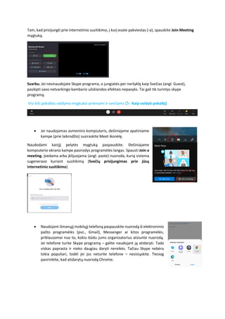 Tam, kad prisijungti prie internetinio susitikimo, į kurį esate pakviestas (-a), spauskite Join Meeting
mygtuką.
Svarbu. Jei nesinaudojate Skype programa, o jungiatės per naršyklę kaip Svečias (angl. Guest),
paslėpti savo netvarkingo kambario užsklandos efektais nepavyks. Tai gali tik turintys skype
programą.
Visi kiti pokalbio valdymo mygtukai prieinami ir svečiams (Žr. Kaip valdyti pokalbį)
• Jei naudojamas asmeninis kompiuteris, dešiniajame apatiniame
kampe (prie laikrodžio) susiraskite Meet ikonėlę.
Naudodami kairįjį pelytės mygtuką paspauskite. Dešiniajame
kompiuterio ekrano kampe pasirodys programėlės langas. Spausti Join a
meeting. Įvedama arba įklijuojama (angl. paste) nuoroda, kurią sistema
sugeneravo kuriant susitikimą (Svečių prisijungimas prie jūsų
internetinio susitikimo)
• Naudojant išmanųjį mobilųjį telefoną paspauskite nuorodą iš elektroninio
pašto programėlės (pvz., Gmail), Messenger ar kitos programėlės,
priklausomai nuo to, kokiu būdu jums organizatorius atsiuntė nuorodą.
Jei telefone turite Skype programą – galite naudojant ją atidaryti. Tada
viskas paprasta ir nieko daugiau daryti nereikės. Tačiau Skype nebėra
tokia populiari, todėl jei jos neturite telefone – nesisiųskite. Tiesiog
pasirinkite, kad atidarytų nuorodą Chrome.
 