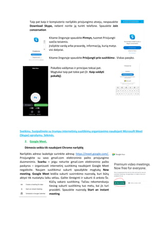 Taip pat kaip ir kompiuterio naršyklės prisijungimo atveju, nespauskite
Download Skype, nebent norite ją turėti telefone. Spauskite Join
conversation
Kitame žingsnyje spauskite Pirmyn, tuomet Prisijungti
svečio teisėmis.
Įrašykite vardą arba pravardę, informaciją, kurią matys
visi dalyviai.
Kitame žingsnyje spauskite Prisijungti prie susitikimo . Viskas pavyko.
Pokalbio valdymas ir principas toksai pat.
Mygtukai taip pat tokie pat (žr. Kaip valdyti
pokalbį).
Sveikinu. Susipažinote su trumpu internetinių susitikimų organizavimo naudojant Microsoft Meet
(Skype) aprašymu. Sėkmės.
2. Google Meet.
Dėmesio veikia tik naudojant Chrome naršyklę
Naršyklės adreso laukelyje surinkite adresą: https://meet.google.com/.
Prisijungkite su savo gmail.com elektroninio pašto prisijungimo
duomenimis. Svarbu – jeigu neturite gmail.com elektroninio pašto
paskyros – organizuoti internetinį susitikimą naudojant Google Meet
negalėsite. Naujam susitikimui sukurti spaudykite mygtuką New
meeting. Google Meet leidžia sukurti susirinkimo nuorodą, kuri būtų
aktyvi tik nustatytu laiku vėliau. Galite išmėginti ir sukurti iš anksto Šv.
Kūčių vakaro susitikimą. Tačiau rekomenduoju
tiesiog sukurti susitikimą tuo metu, kai jis turi
prasidėti. Spauskite nuorodą Start an instant
meeting.
 