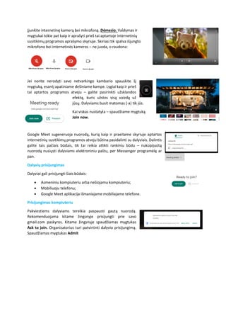 Įjunkite internetinę kamerą bei mikrofoną. Dėmesio. Valdymas ir
mygtukai tokie pat kaip ir aprašyti prieš tai aptartoje internetinių
susitikimų programos aprašymo skyriuje. Skiriasi tik spalva išjungto
mikrofono bei internetinės kameros – ne juoda, o raudona:
Jei norite nerodyti savo netvarkingo kambario spauskite šį
mygtuką, esantį apatiniame dešiniame kampe. Lygiai kaip ir prieš
tai aptartos programos atveju – galite pasirinkti užsklandos
efektą, kuris užstos visą vaizdą už
jūsų. Dalyviams busit matomas (-a) tik jūs.
Kai viskas nustatyta – spaudžiame mygtuką
Join now.
Google Meet sugeneruoja nuorodą, kurią kaip ir praeitame skyriuje aptartos
internetinių susitikimų programos atveju būtina pasidalinti su dalyviais. Dalintis
galite tais pačiais būdais, tik tai reikia atlikti rankiniu būdu – nukopijuotą
nuorodą nusiųsti dalyviams elektroniniu paštu, per Messenger programėlę ar
pan.
Dalyvių prisijungimas
Dalyviai gali prisijungti šiais būdais:
• Asmeniniu kompiuteriu arba nešiojamu kompiuteriu;
• Mobiliuoju telefonu;
• Google Meet aplikacija išmaniajame mobiliajame telefone.
Prisijungimas kompiuteriu
Pakviestiems dalyviams tereikia paspausti gautą nuorodą.
Rekomenduojama kitame žingsnyje prisijungti prie savo
gmail.com paskyros. Kitame žingsnyje spaudžiamas mygtukas
Ask to join. Organizatorius turi patvirtinti dalyvio prisijungimą.
Spaudžiamas mygtukas Admit
 