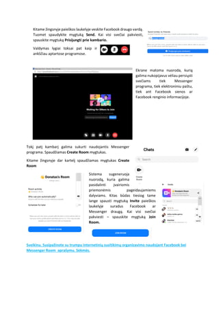 Kitame žingsnyje paieškos laukelyje veskite Facebook draugo vardą.
Tuomet spaudykite mygtuką Send. Kai visi svečiai pakviesti,
spauskite mygtuką Prisijungti prie kambario.
Valdymas lygiai toksai pat kaip ir
ankščiau aptartose programose.
Ekrane matoma nuoroda, kurią
galima nukopijavus vėliau persiųsti
svečiams tiek Messenger
programa, tiek elektroniniu paštu,
tiek ant Facebook sienos ar
Facebook renginio informacijoje.
Tokį patį kambarį galima sukurti naudojantis Messenger
programa. Spaudžiamas Create Room mygtukas.
Kitame žingsnyje dar kartelį spaudžiamas mygtukas Create
Room
Sistema sugeneruoja
nuorodą, kuria galima
pasidalinti įvairiomis
priemonėmis pageidaujamiems
dalyviams. Kitas būdas tiesiog tame
lange spausti mygtuką Invite paieškos
laukelyje suradus Facebook ar
Messenger draugą. Kai visi svečiai
pakviesti – spauskite mygtuką Join
Room.
Sveikinu. Susipažinote su trumpu internetinių susitikimų organizavimo naudojant Facebook bei
Messenger Room aprašymu. Sėkmės.
 