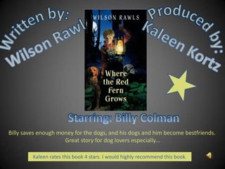Produced by: Kaleen Kortz Written by: Wilson Rawls Starring: Billy Colman  Billy saves enough money for the dogs, and his dogs and him become bestfriends.  Great story for dog lovers especially...   Kaleen rates this book 4 stars. I would highly recommend this book.. 