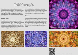 kaleidoscopia / www.3develop.nl
Kaleidoscopia
Clockwork Hortensia
Pride of India
The Kaleidoscopia project includes a growing
number of colorful artworks. They all started their
lives as a photograph of the beauty of nature. By
copying, mirroring, rotating and blending these
original photos, they turn into surprising geomet-
ric patterns.
Beautiful shapes
The kaleidoscope was invented in 1815 by the
Scottish physicist Sir David Brewster. He devised a
tubular instrument with pieces of colored glass on
one side, a viewing opening on the other side and
two mirrors in between, placed at an angle to each
other, creating eye-pleasing structures.
The word kaleidoscope is based on the Greek
words kalos (beautiful), eidos (shape) and skopein
(to look). So it’s just an instrument for looking at
beautiful shapes, nothing more, nothing less.
Photoshop
As a source material, I don’t use pieces of colored
glass, but photos of flowers, blossoms, leaves and
fruits. And instead of mirrors, I get the assistance
of Photoshop to multiply, flip and spin those im-
ages and overlay them with transparency. But the
end goal is the same: creating beautiful shapes to
look at.
Crop Circle Ad Astra
© frans blok | 3develop
 
