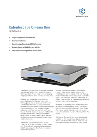 Kaleidescape Cinema One
KCINEMA-1

77Single component movie server
77Simple installation
77Kaleidescape Remote and Child Remote
77Storage for up to 225 DVDs or 2,500 CDs
77 additional independent music zones
  Two




              The Cinema One integrates a complete multi-zone           With the Child Remote, when a child presses
              Kaleidescape System into a single component.              a button, the onscreen display switches to a
              Quiet operation, elegant design, and simple plug-         simplified child user interface, which only displays
              and-play installation make it perfect for living areas.   the cover art of the movies that parents have added
                                                                        to the Child collection. The rest of the content is
              Organize your movies and music with the                   hidden. Press a button on the Kaleidescape Remote
              press of a button. Sort by title, actor, artist,          to return to the entire movie library.
              director, genre, year of release, or run time. The
              Kaleidescape Movie and Music Guide Service                In addition to the 1080p movie zone that can also
              provides information which automatically organizes        be used to browse and enjoy music, the Cinema
              and cross-references your library to help you             One has two additional independent music zones.
              rediscover and share favorites with family and            This means you can watch a movie in one room
              friends. The high resolution cover art and beautiful      while others listen to music in different parts of the
              onscreen display make it easy to choose the               house.
              perfect movie or album. Select Play to start the
              feature presentation immediately without trailers         The Cinema One works with other Kaleidescape
              or advertisements.                                        products so that you can expand your system to
                                                                        store a collection of thousands of DVDs and CDs
              The Cinema One stores up to 225 DVDs or                   and share them with any television in the house.
              2,500 CDs on its disk cartridges. Content stored
              on a Cinema One is protected by Kaleidescape
              RAID-K technology. If a drive fails, your content
              remains safely stored.
 