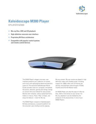 Kaleidescape M300 Player
KPLAYER-M300

 Blu-ray Disc, DVD and CD playback
 High-definition onscreen user interface
 Proprietary M-Class architecture
 Compatible with popular control systems
 and remote control devices




                 The M300 Player’s elegant onscreen user             Blu-ray content. Blu-ray movies are played in high
                 interface presents your collection of movies        definition video with lossless audio, including
                 and music with eye-popping detail and beautiful     support for 1080p video with 24 frames per
                 cover art. The exclusive Kaleidescape Movie         second, and bitstream pass-through of Dolby
                 Guide provides cover art, synopses, and details     TrueHD and DTS-HD Master Audio.
                 like actors, directors, genres and ratings. Songs
                 on concert films are indexed for easy access.       An M300 Player can play the copy of a Blu-ray
                 Movies start instantly, without advertisements,     Disc, DVD or CD stored on your server. For
                 trailers or menus. Press “Play, sit back, and
                                                 ”                   Blu-ray, playback must be enabled by the
                 enjoy the feature — even for Blu-ray.               presence of the physical disc in one of your
                                                                     M500 Players.
                 The M300 Player is based on Kaleidescape’s
                 M-Class architecture, a powerful platform for
                 the onscreen user interface and for playing
 