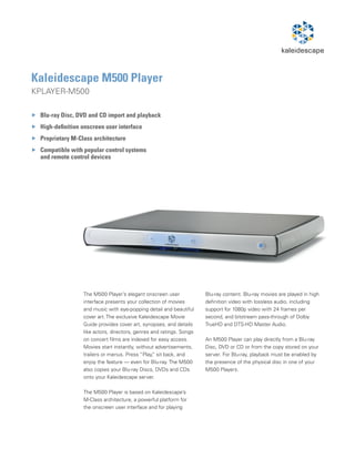 Kaleidescape M500 Player
KPLAYER-M500

 Blu-ray Disc, DVD and CD import and playback
 High-definition onscreen user interface
 Proprietary M-Class architecture
 Compatible with popular control systems
 and remote control devices




                 The M500 Player’s elegant onscreen user             Blu-ray content. Blu-ray movies are played in high
                 interface presents your collection of movies        definition video with lossless audio, including
                 and music with eye-popping detail and beautiful     support for 1080p video with 24 frames per
                 cover art. The exclusive Kaleidescape Movie         second, and bitstream pass-through of Dolby
                 Guide provides cover art, synopses, and details     TrueHD and DTS-HD Master Audio.
                 like actors, directors, genres and ratings. Songs
                 on concert films are indexed for easy access.       An M500 Player can play directly from a Blu-ray
                 Movies start instantly, without advertisements,     Disc, DVD or CD or from the copy stored on your
                 trailers or menus. Press “Play, sit back, and
                                                 ”                   server. For Blu-ray, playback must be enabled by
                 enjoy the feature — even for Blu-ray. The M500      the presence of the physical disc in one of your
                 also copies your Blu-ray Discs, DVDs and CDs        M500 Players.
                 onto your Kaleidescape server.

                 The M500 Player is based on Kaleidescape’s
                 M-Class architecture, a powerful platform for
                 the onscreen user interface and for playing
 