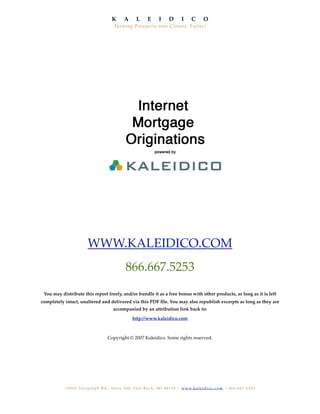 K         A        L        E       I       D        I       C        O
                                                Tu r n in g Pros p e c t s in t o Clie n t s , F as t e r !




                            WWW.KALEIDICO.COM
                                                         866.667.5253
 You may distribute this report freely, and/or bundle it as a free bonus with other products, as long as it is left
completely intact, unaltered and delivered via this PDF ﬁle. You may also republish excerpts as long as they are
                                               accompanied by an attribution link back to:

                                                              http://www.kaleidico.com



                                           Copyright © 2007 Kaleidico. Some rights reserved.




           1 5 0 0 5 Te l e g r a p h R d . , S u i t e 2 0 0 , F l a t R o c k , M I 4 8 1 3 4 | w w w. k a l e i d i c o . c o m | 8 6 6 . 6 6 7 . 5 2 5 3