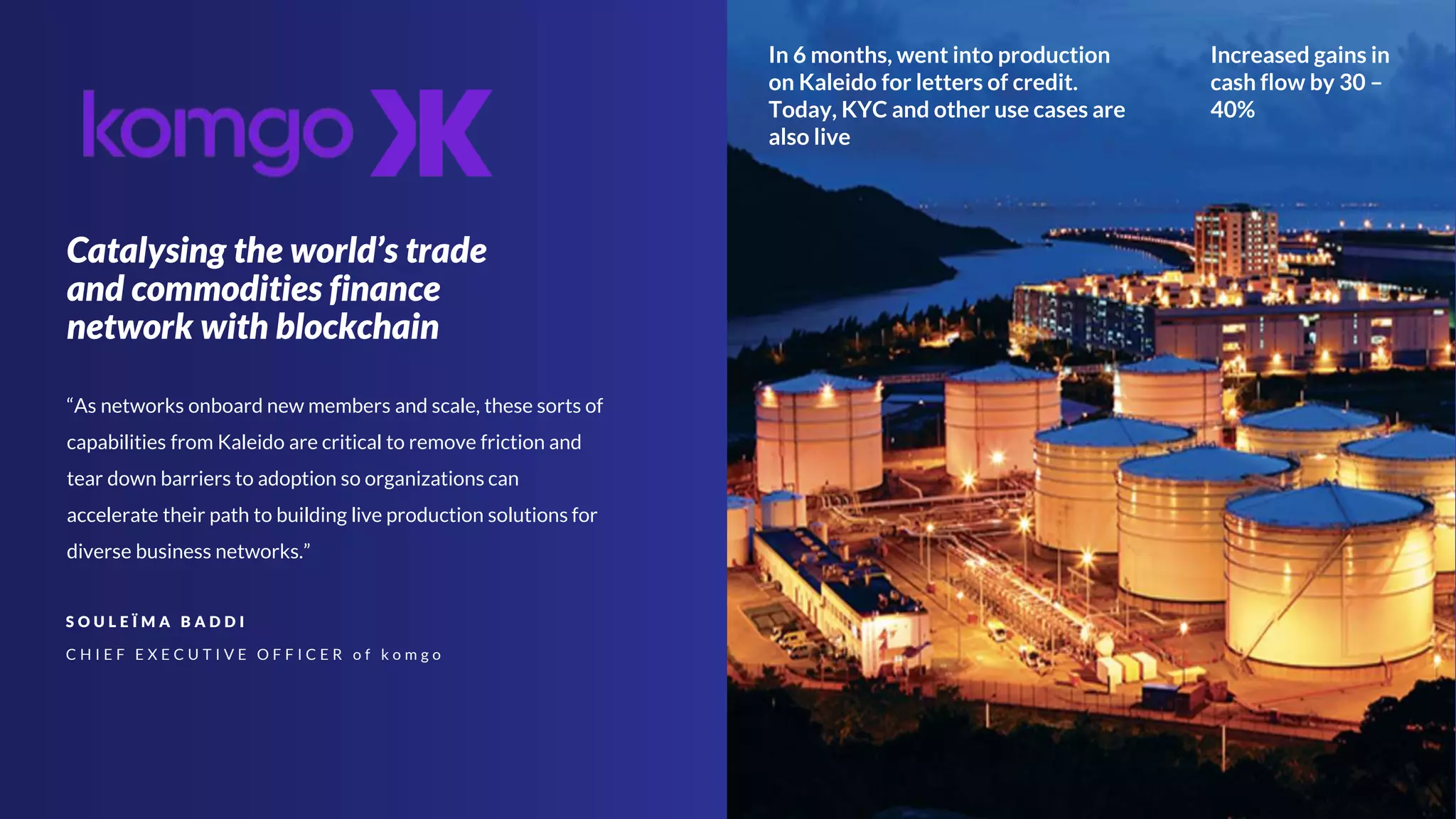 Catalysing the world’s trade
and commodities finance
network with blockchain
S O U L E Ï M A B A D D I
C H I E F E X E C U T I V E O F F I C E R o f k o m g o
“As networks onboard new members and scale, these sorts of
capabilities from Kaleido are critical to remove friction and
tear down barriers to adoption so organizations can
accelerate their path to building live production solutions for
diverse business networks.”
Increased gains in
cash flow by 30 –
40%
In 6 months, went into production
on Kaleido for letters of credit.
Today, KYC and other use cases are
also live
 