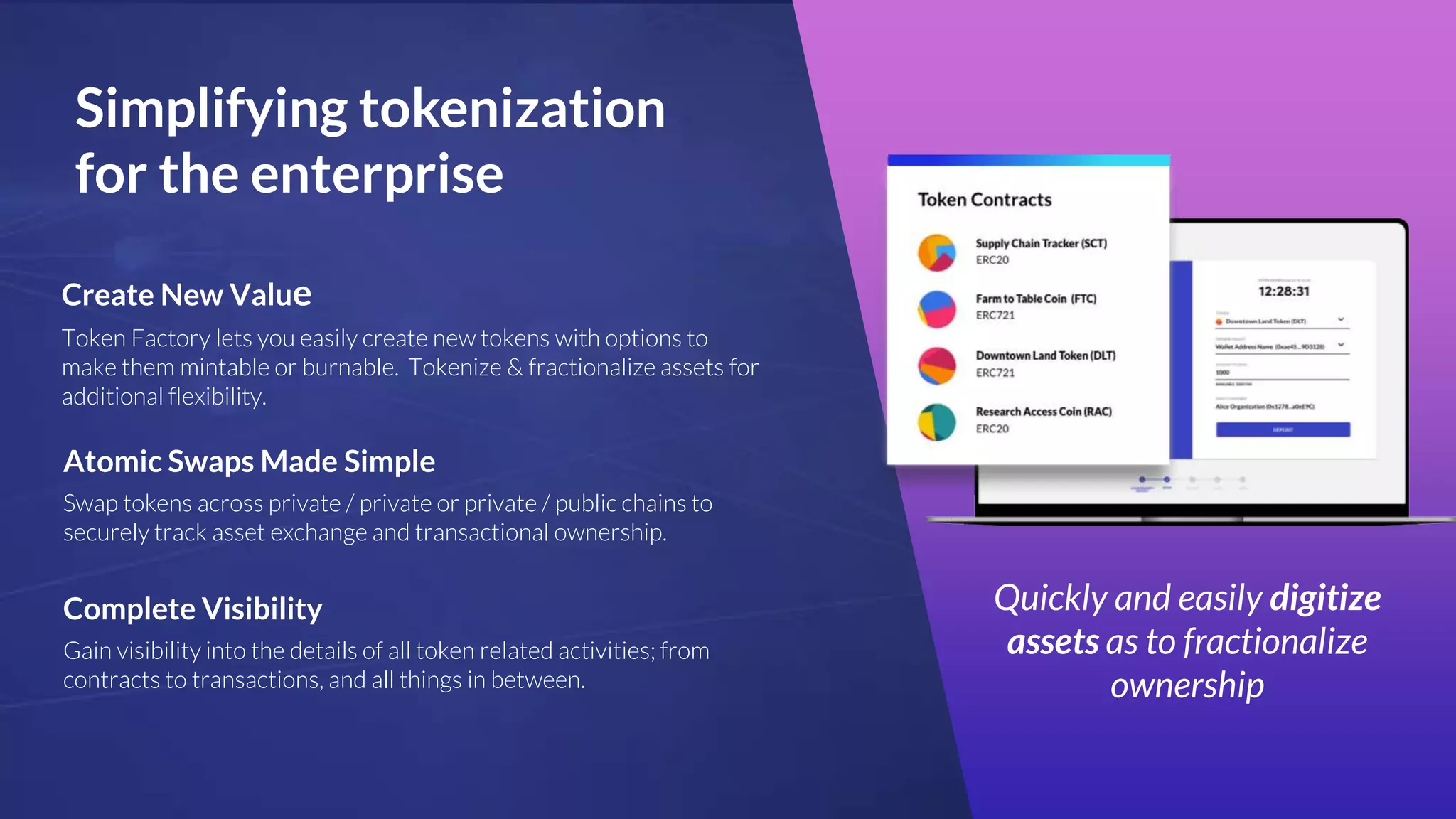 Simplifying tokenization
for the enterprise
Quickly and easily digitize
assets as to fractionalize
ownership
Create New Value
Token Factory lets you easily create new tokens with options to
make them mintable or burnable. Tokenize & fractionalize assets for
additional flexibility.
Atomic Swaps Made Simple
Swap tokens across private / private or private / public chains to
securely track asset exchange and transactional ownership.
Complete Visibility
Gain visibility into the details of all token related activities; from
contracts to transactions, and all things in between.
 