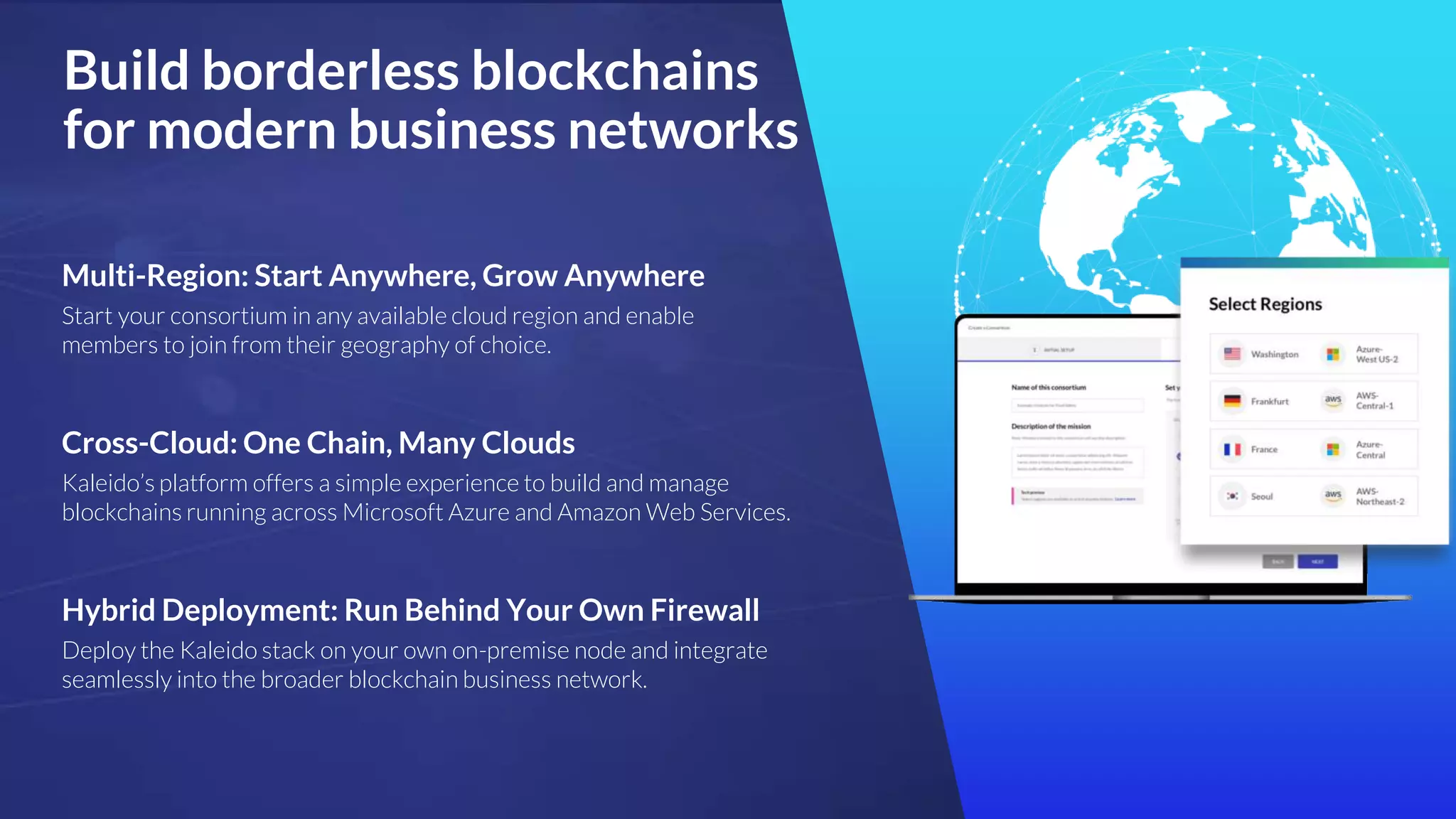 Build borderless blockchains
for modern business networks
Cross-Cloud: One Chain, Many Clouds
Kaleido’s platform offers a simple experience to build and manage
blockchains running across Microsoft Azure and Amazon Web Services.
Multi-Region: Start Anywhere, Grow Anywhere
Start your consortium in any available cloud region and enable
members to join from their geography of choice.
Hybrid Deployment: Run Behind Your Own Firewall
Deploy the Kaleido stack on your own on-premise node and integrate
seamlessly into the broader blockchain business network.
 