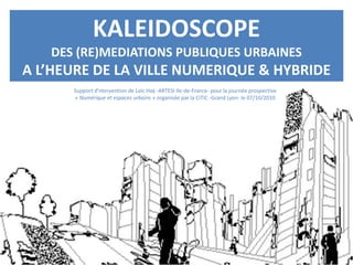 KALEIDOSCOPE
DES (RE)MEDIATIONS PUBLIQUES URBAINES
A L’HEURE DE LA VILLE NUMERIQUE & HYBRIDE
Support d’ntervention de Loïc Haÿ -ARTESI Ile-de-France- pour la journée prospective
« Numérique et espaces urbains » organisée par la CiTIC -Grand Lyon- le 07/10/2010
 