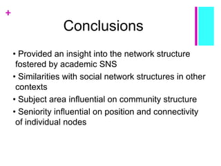 +
Conclusions
• Provided an insight into the network structure
fostered by academic SNS
• Similarities with social network structures in other
contexts
• Subject area influential on community structure
• Seniority influential on position and connectivity
of individual nodes
 