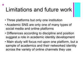 +
Limitations and future work
• Three platforms but only one institution
• Academic SNS are only one of many types of
social media and online platforms
• Differences according to discipline and position
suggest a role in academic identity development
• Main study will focus not upon one platform, but a
sample of academics and their networked identity
across the variety of online channels they use
 