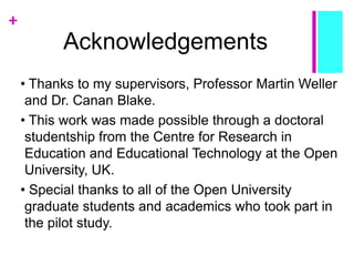 +
Acknowledgements
• Thanks to my supervisors, Professor Martin Weller
and Dr. Canan Blake.
• This work was made possible through a doctoral
studentship from the Centre for Research in
Education and Educational Technology at the Open
University, UK.
• Special thanks to all of the Open University
graduate students and academics who took part in
the pilot study.
 