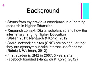 +
Background
• Stems from my previous experience in e-learning
research in Higher Education
• Research context: Digital scholarship and how the
internet is changing Higher Education
(Weller, 2011; Nentwich & Konig, 2012)
• Social networking sites (SNS) are so popular that
they are synonymous with internet use for some
(Rainie & Wellman, 2012)
• First academic SNS in 2007, 3 years after
Facebook founded (Nentwich & Konig, 2012)
 